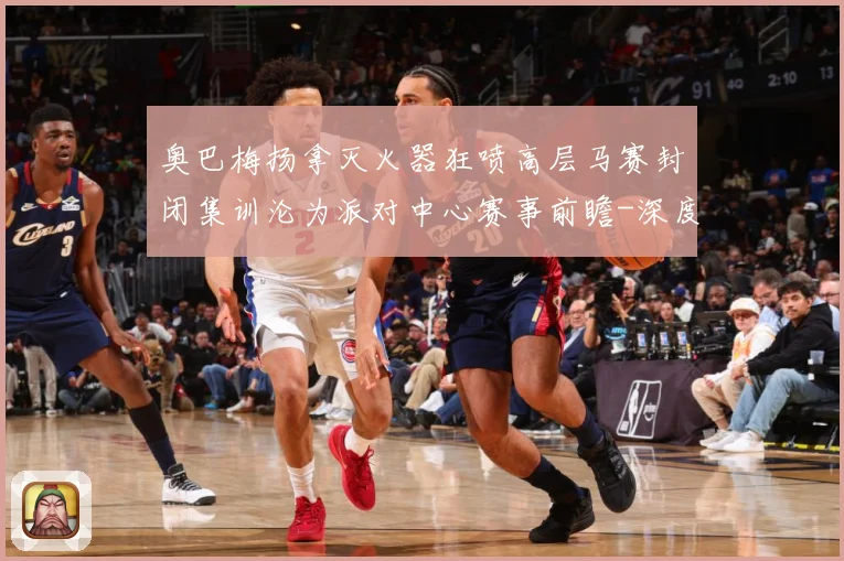 奥巴梅扬拿灭火器狂喷高层马赛封闭集训沦为派对中心赛事前瞻-深度解析