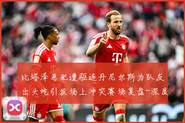 比塔泽恶犯遭驱逐丹尼尔斯为队友出头吃引发场上冲突赛场复盘-深度解析