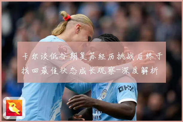 卡尔谈低谷期复苏经历挑战后终于找回最佳状态成长观察-深度解析