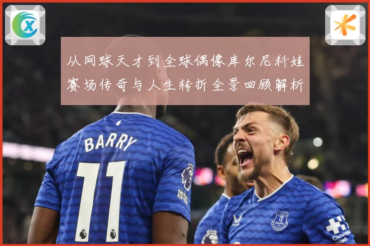 从网球天才到全球偶像库尔尼科娃赛场传奇与人生转折全景回顾解析-深度解析