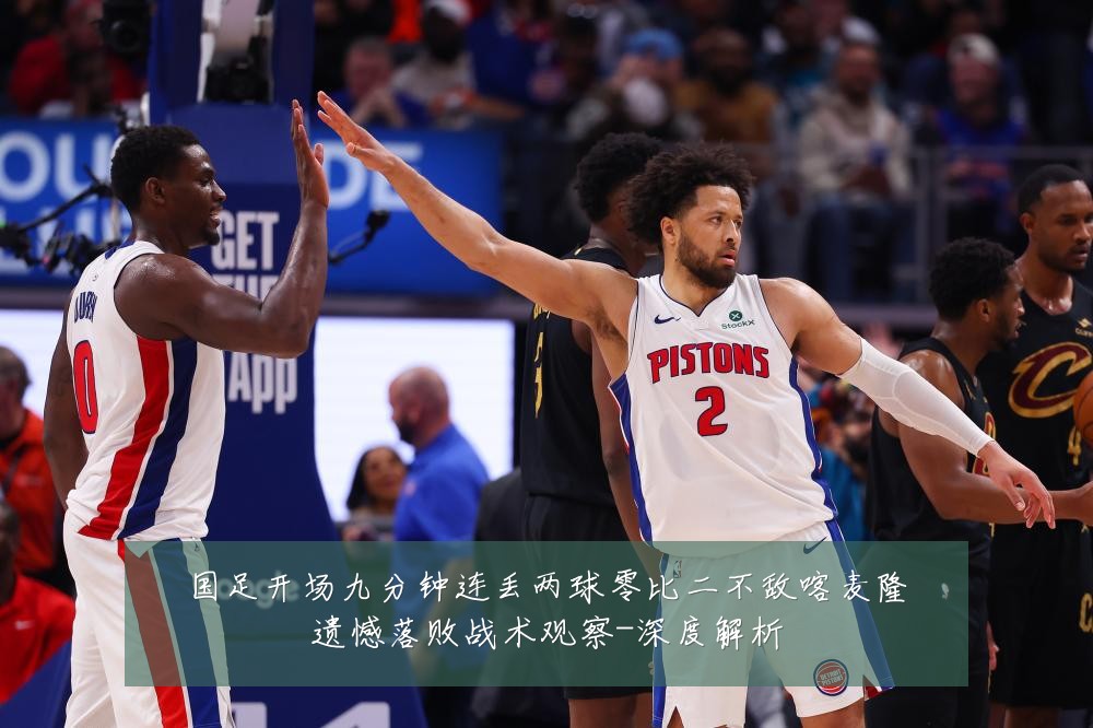 国足开场九分钟连丢两球零比二不敌喀麦隆遗憾落败战术观察-深度解析