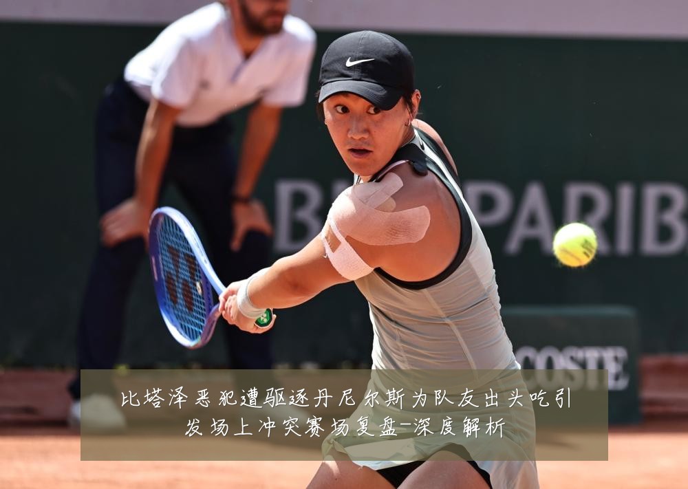 比塔泽恶犯遭驱逐丹尼尔斯为队友出头吃引发场上冲突赛场复盘-深度解析
